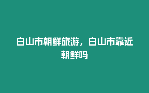 白山市朝鮮旅游，白山市靠近朝鮮嗎