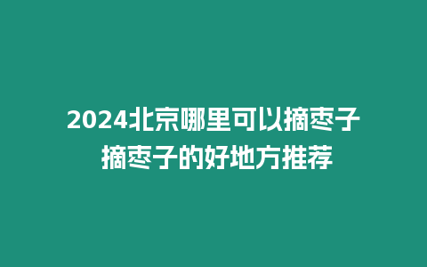 2024北京哪里可以摘棗子 摘棗子的好地方推薦