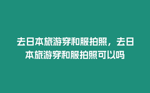 去日本旅游穿和服拍照，去日本旅游穿和服拍照可以嗎