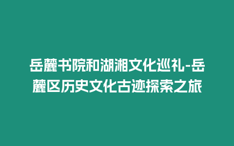 岳麓書院和湖湘文化巡禮-岳麓區歷史文化古跡探索之旅