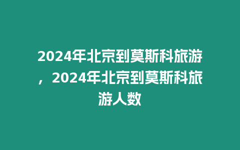 2024年北京到莫斯科旅游，2024年北京到莫斯科旅游人數(shù)