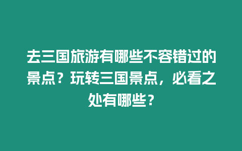 去三國(guó)旅游有哪些不容錯(cuò)過的景點(diǎn)？玩轉(zhuǎn)三國(guó)景點(diǎn)，必看之處有哪些？