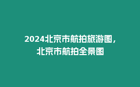 2024北京市航拍旅游圖，北京市航拍全景圖