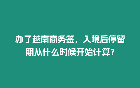 辦了越南商務(wù)簽，入境后停留期從什么時候開始計算？