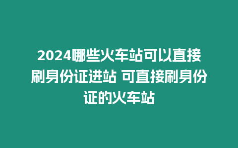 2024哪些火車站可以直接刷身份證進站 可直接刷身份證的火車站