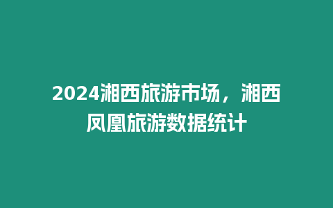 2024湘西旅游市場，湘西鳳凰旅游數據統計