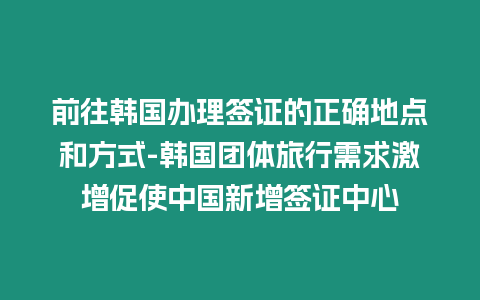 前往韓國辦理簽證的正確地點(diǎn)和方式-韓國團(tuán)體旅行需求激增促使中國新增簽證中心