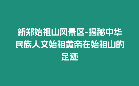 新鄭始祖山風(fēng)景區(qū)-揭秘中華民族人文始祖黃帝在始祖山的足跡