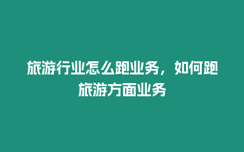 旅游行業怎么跑業務，如何跑旅游方面業務