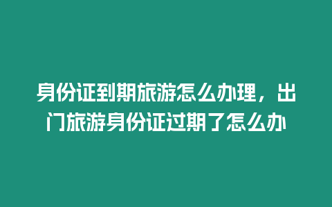 身份證到期旅游怎么辦理，出門旅游身份證過期了怎么辦