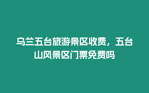 烏蘭五臺旅游景區收費，五臺山風景區門票免費嗎