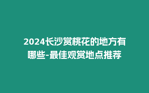 2024長沙賞桃花的地方有哪些-最佳觀賞地點推薦