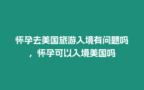 懷孕去美國旅游入境有問題嗎，懷孕可以入境美國嗎