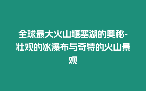 全球最大火山堰塞湖的奧秘-壯觀的冰瀑布與奇特的火山景觀