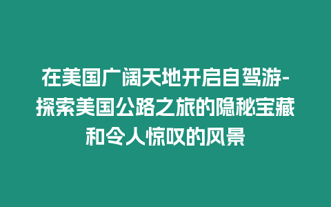 在美國廣闊天地開啟自駕游-探索美國公路之旅的隱秘寶藏和令人驚嘆的風景