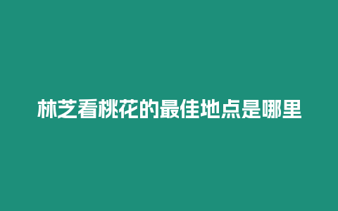 林芝看桃花的最佳地點是哪里