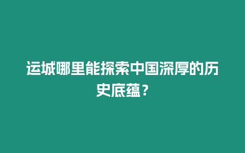 運(yùn)城哪里能探索中國深厚的歷史底蘊(yùn)？