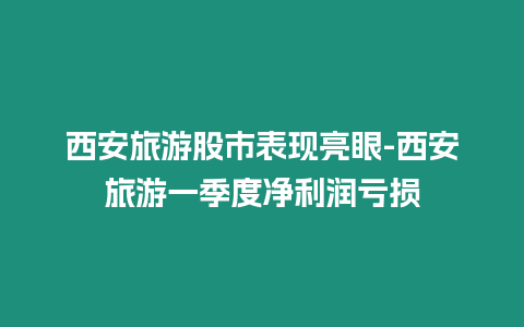 西安旅游股市表現亮眼-西安旅游一季度凈利潤虧損