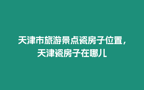 天津市旅游景點瓷房子位置，天津瓷房子在哪兒