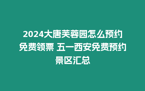 2024大唐芙蓉園怎么預約免費領票 五一西安免費預約景區匯總