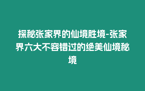 探秘張家界的仙境勝境-張家界六大不容錯過的絕美仙境秘境