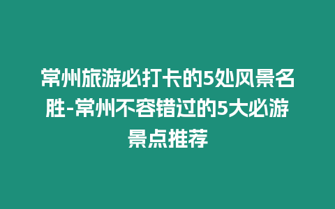 常州旅游必打卡的5處風景名勝-常州不容錯過的5大必游景點推薦