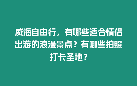 威海自由行，有哪些適合情侶出游的浪漫景點？有哪些拍照打卡圣地？