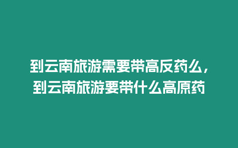 到云南旅游需要帶高反藥么，到云南旅游要帶什么高原藥