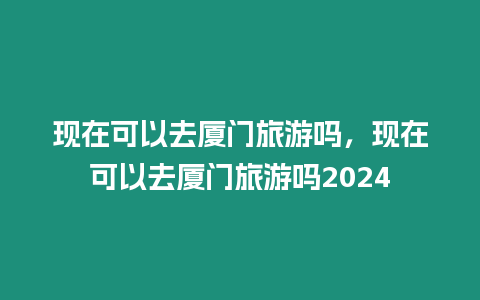 現在可以去廈門旅游嗎，現在可以去廈門旅游嗎2024