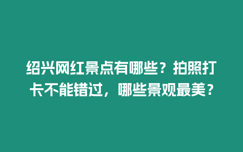 紹興網紅景點有哪些？拍照打卡不能錯過，哪些景觀最美？