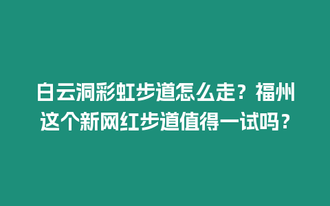 白云洞彩虹步道怎么走？福州這個新網紅步道值得一試嗎？