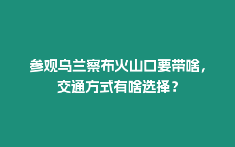 參觀烏蘭察布火山口要帶啥，交通方式有啥選擇？