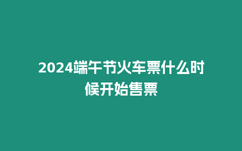 2024端午節(jié)火車(chē)票什么時(shí)候開(kāi)始售票