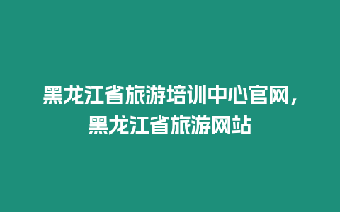 黑龍江省旅游培訓中心官網，黑龍江省旅游網站