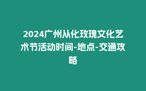 2024廣州從化玫瑰文化藝術節活動時間-地點-交通攻略