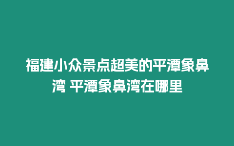 福建小眾景點超美的平潭象鼻灣 平潭象鼻灣在哪里