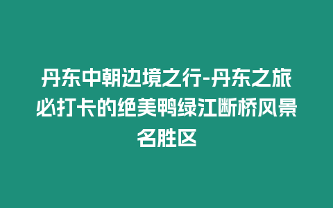 丹東中朝邊境之行-丹東之旅必打卡的絕美鴨綠江斷橋風景名勝區