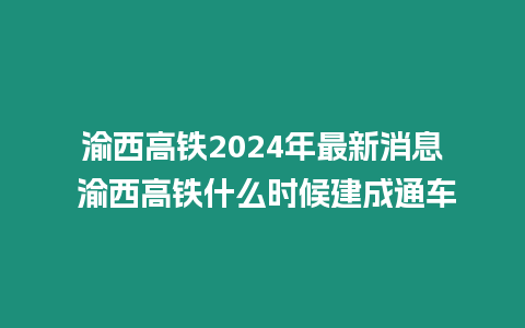 渝西高鐵2024年最新消息 渝西高鐵什么時候建成通車