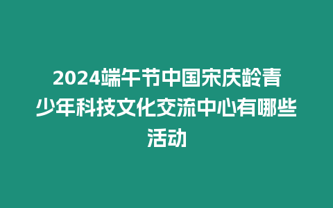 2024端午節中國宋慶齡青少年科技文化交流中心有哪些活動