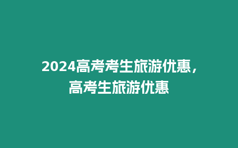 2024高考考生旅游優(yōu)惠，高考生旅游優(yōu)惠