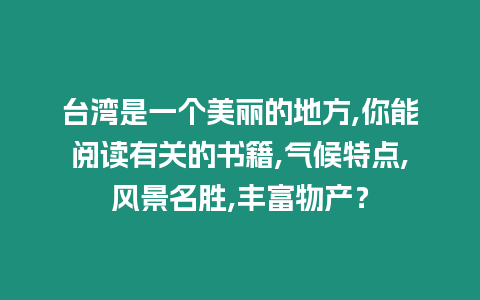 臺灣是一個(gè)美麗的地方,你能閱讀有關(guān)的書籍,氣候特點(diǎn),風(fēng)景名勝,豐富物產(chǎn)？