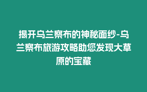 揭開烏蘭察布的神秘面紗-烏蘭察布旅游攻略助您發(fā)現(xiàn)大草原的寶藏