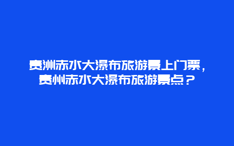 貴洲赤水大瀑布旅游景上門票，貴州赤水大瀑布旅游景點？