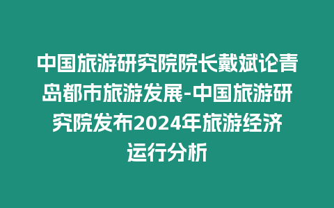 中國旅游研究院院長戴斌論青島都市旅游發展-中國旅游研究院發布2024年旅游經濟運行分析