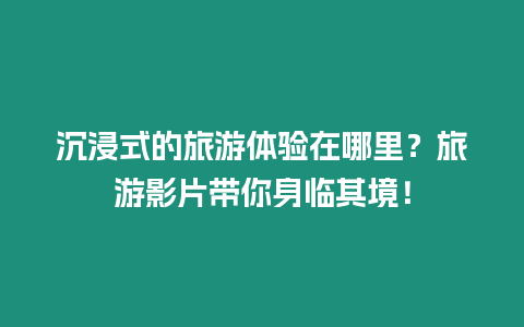 沉浸式的旅游體驗在哪里？旅游影片帶你身臨其境！