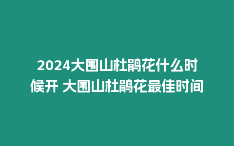 2024大圍山杜鵑花什么時候開 大圍山杜鵑花最佳時間