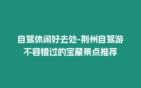 自駕休閑好去處-荊州自駕游不容錯過的寶藏景點推薦