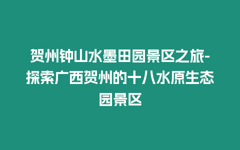 賀州鐘山水墨田園景區(qū)之旅-探索廣西賀州的十八水原生態(tài)園景區(qū)