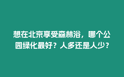 想在北京享受森林浴，哪個公園綠化最好？人多還是人少？