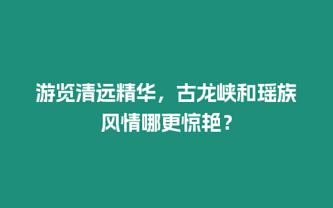 游覽清遠精華，古龍峽和瑤族風情哪更驚艷？